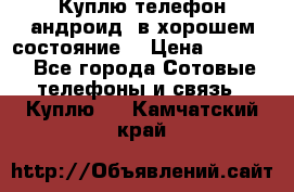 Куплю телефон андроид, в хорошем состояние  › Цена ­ 1 000 - Все города Сотовые телефоны и связь » Куплю   . Камчатский край